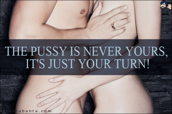 The pussy is never yours, it's just your turn!