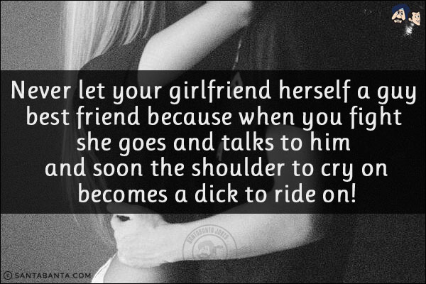 Never let your girlfriend herself a guy best friend because when you fight she goes and talks to him and soon the shoulder to cry on becomes a dick to ride on!