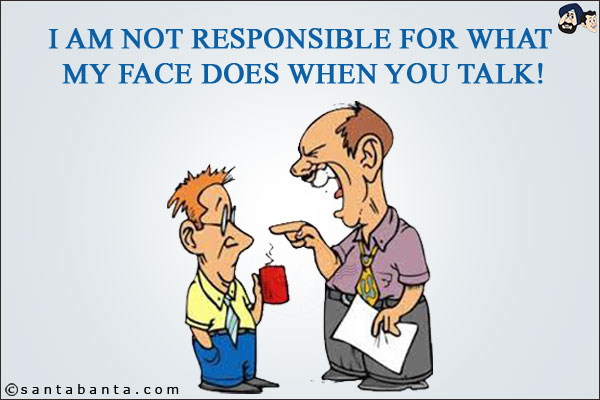 I am not responsible for what my face does when you talk!
