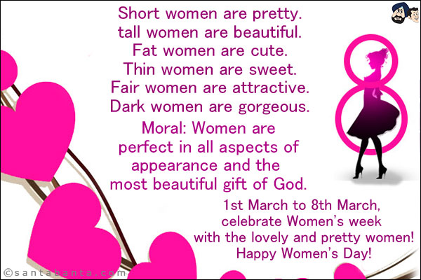 Short women are pretty. <br/>
tall women are beautiful. <br/>
Fat women are cute. <br/>
Thin women are sweet. <br/>
Fair women are attractive. <br/>
Dark women are gorgeous. <br/>

Moral: Women are perfect in all aspects of appearance and the most beautiful gift of God. <br/>

1st March to 8th March, celebrate Women's week with the lovely and pretty women! <br/>
Happy Women's Day!