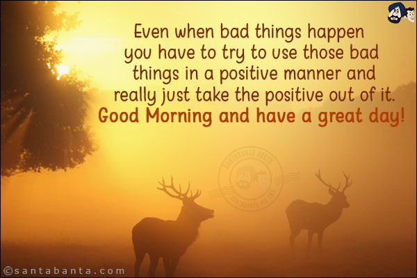 Even when bad things happen you have to try to use those bad things in a positive manner and really just take the positive out of it.<br/>
Good Morning and have a great day!