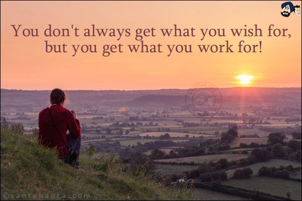 You don't always get what you wish for, but you get what you work for!
