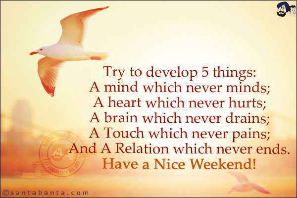 Try to develop 5 things:<br/>
A mind which never minds;<br/>
A heart which never hurts;<br/>
A brain which never drains;<br/>
A Touch which never pains;<br/>
And A Relation which never ends.<br/>
Have a Nice Weekend!