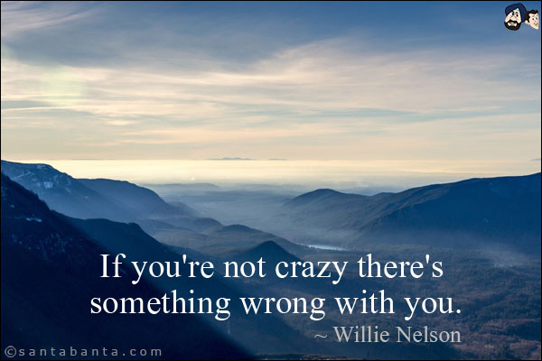 If you're not crazy there's something wrong with you.