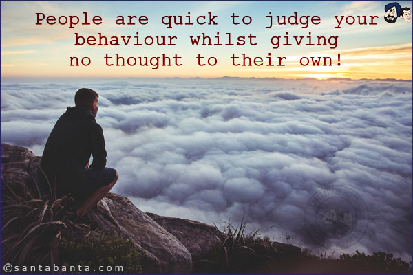 People are quick to judge your behaviour whilst giving no thought to their own!