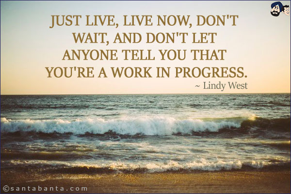 Just live, Live now, Don't wait, and don't let anyone tell you that you're a work in progress.