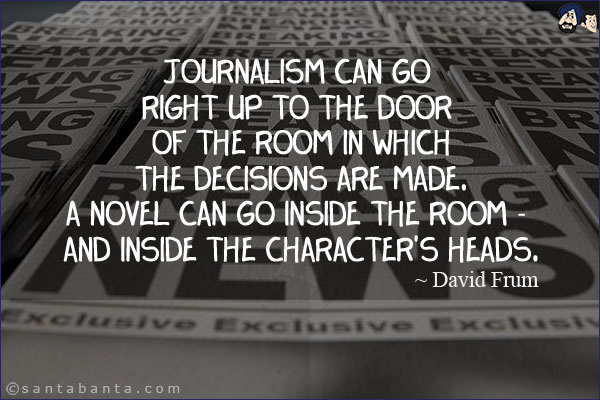 Journalism can go right up to the door of the room in which the decisions are made. A novel can go inside the room - and inside the character's heads.