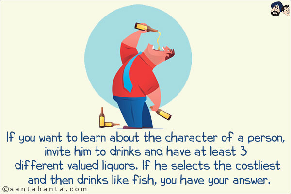 If you want to learn about the character of a person, invite him to drinks and have at least 3 different valued liquors. If he selects the costliest and then drinks like fish, you have your answer.