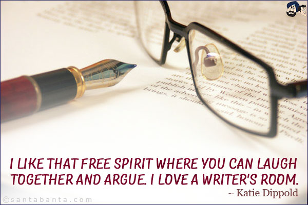 I like that free spirit where you can laugh together and argue. I love a writer's room.