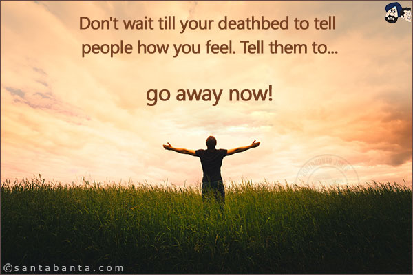 Don't wait till your deathbed to tell people how you feel. Tell them to...<br/>
.<br/>
.<br/>
.<br/>
.<br/>
.<br/>
.<br/>
.<br/>
.<br/>
go away now!