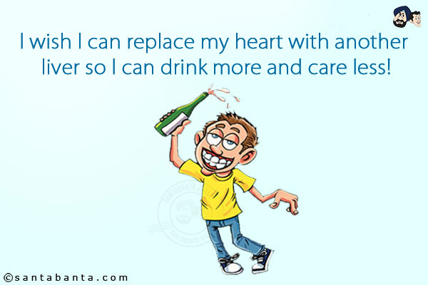 I wish I can replace my heart with another liver so I can drink more and care less!