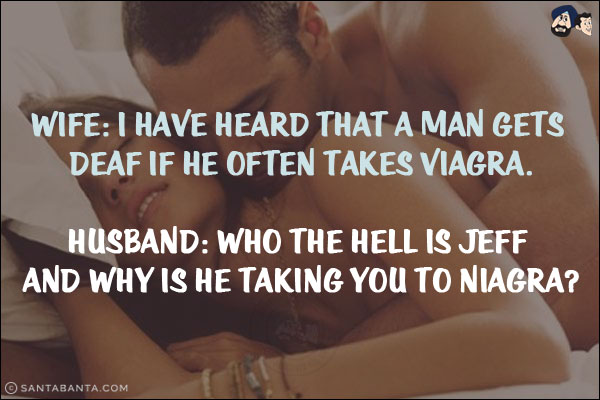 Wife: I have heard that a man gets deaf if he often takes Viagra.<br/>
Husband: Who the hell is Jeff and why is he taking you to Niagra?