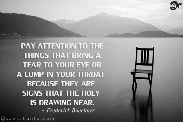 Pay attention to the things that bring a tear to your eye or a lump in your throat because they are signs that the holy is drawing near.