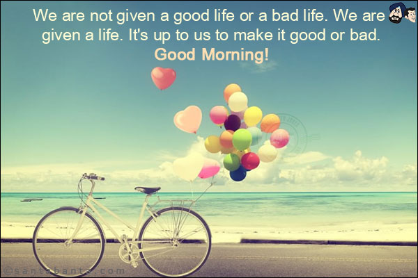 We are not given a good life or a bad life. We are given a life. It's up to us to make it good or bad.<br/>
Good Morning!