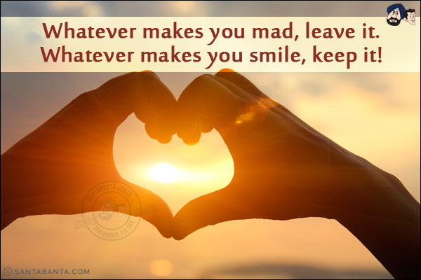 Whatever makes you mad, leave it. <br/>
Whatever makes you smile, keep it!