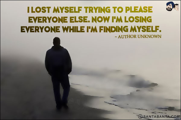 I lost myself trying to please everyone else. Now I'm losing everyone while I'm finding myself.