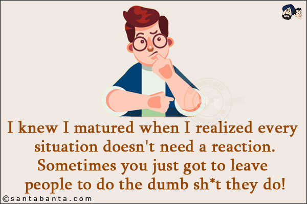 I knew I matured when I realized every situation doesn't need a reaction. <br/>
Sometimes you just got to leave people to do the dumb sh*t they do!