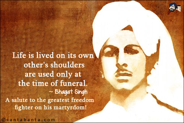 Life is lived on its own other's shoulders are used only at the time of funeral.<br/>
~ Bhagat Singh<br/>
A salute to the greatest freedom fighter on his martyrdom!