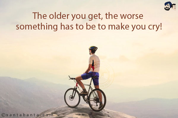 The older you get, the worse something has to be to make you cry!