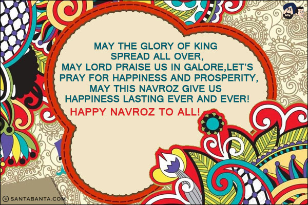 May the glory of King spread all over,<br/>
May Lord praise us in galore,<br/>
Let's pray for happiness and prosperity,<br/>
May this Navroz give us happiness lasting ever and ever!<br/>
Happy Navroz to all!