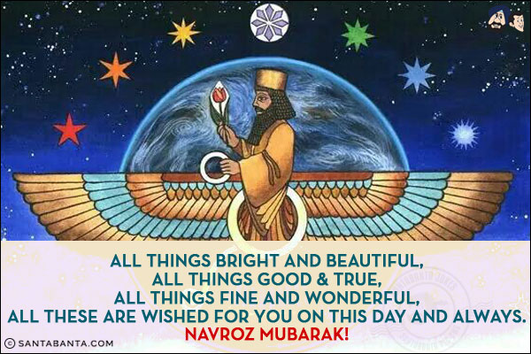 All things bright and beautiful,<br/>
All things good & true,<br/>
All things fine and wonderful,<br/>
All these are wished for you on this day and always.<br/>
Navroz Mubarak!