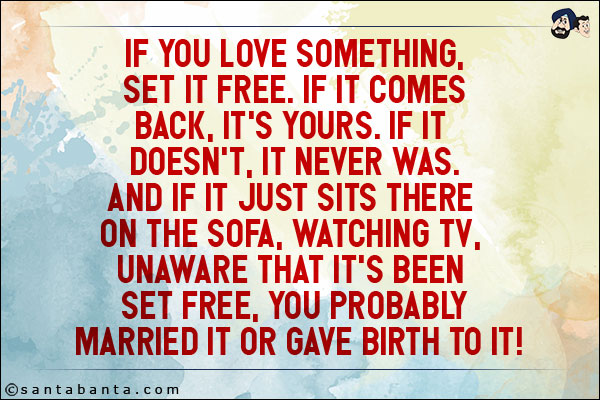 If you love something, set it free. If it comes back, it's yours. If it doesn't, it never was.<br/>
And if it just sits there on the sofa, watching TV, unaware that it's been set free, you probably married it or gave birth to it!