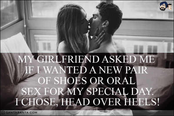 My girlfriend asked me if I wanted a new pair of shoes or oral sex for my special day.<br/>
I chose, head over heels!