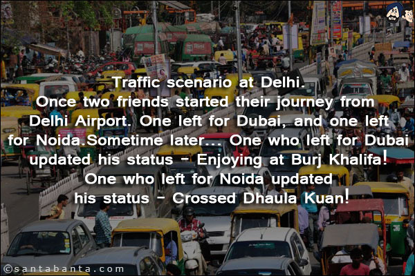 Traffic scenario at Delhi.<br/>
Once two friends started their journey from Delhi Airport. One left for Dubai, and one left for Noida.<br/>
Sometime later... One who left for Dubai updated his status - Enjoying at Burj Khalifa!<br/>
One who left for Noida updated his status - Crossed Dhaula Kuan!