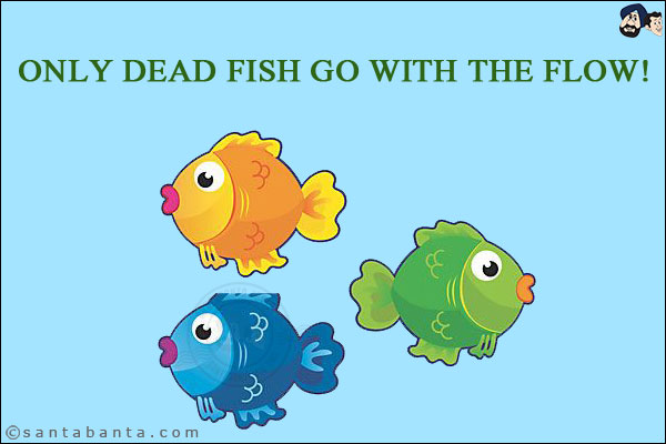 Only dead fish go with the flow!