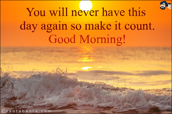 You will never have this day again so make it count.<br/>
Good Morning!