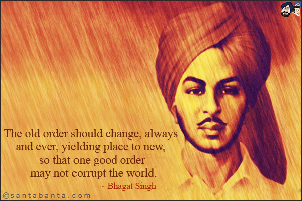 The old order should change, always and ever, yielding place to new, so that one good order may not corrupt the world.<br/>
~ Bhagat Singh