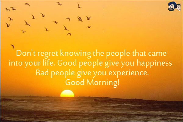 Don't regret knowing the people that came into your life. Good people give you happiness. Bad people give you experience.<br/>
Good Morning!