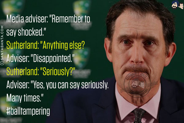 Media adviser: `Remember to say shocked.`<br/>
Sutherland: `Anything else?<br/>
Adviser: `Disappointed.`<br/>
Sutherland: `Seriously?`<br/>
Adviser: `Yes, you can say seriously. Many times.`<br/>
#balltampering