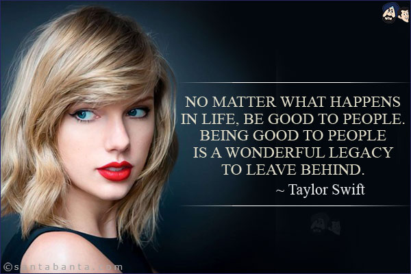 No matter what happens in life, be good to people. Being good to people is a wonderful legacy to leave behind.