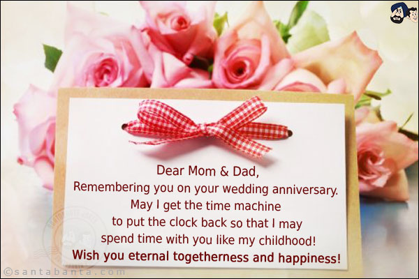 Dear Mom & Dad,<br/>

Remembering you on your wedding anniversary. May I get the time machine to put the clock back so that I may spend time with you like my childhood!<br/>
Wish you eternal togetherness and happiness!