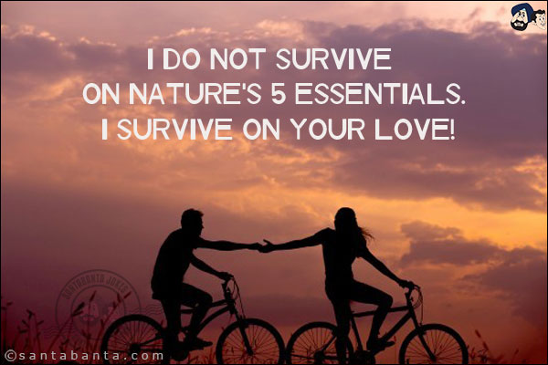 I do not survive on nature's 5 essentials. I survive on your love!