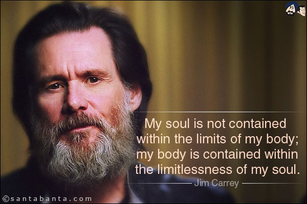 My soul is not contained within the limits of my body; my body is contained within the limitlessness of my soul.