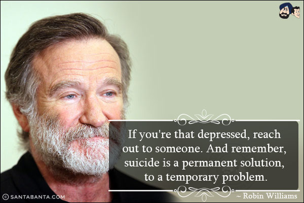 If you're that depressed, reach out to someone. And remember, suicide is a permanent solution, to a temporary problem.