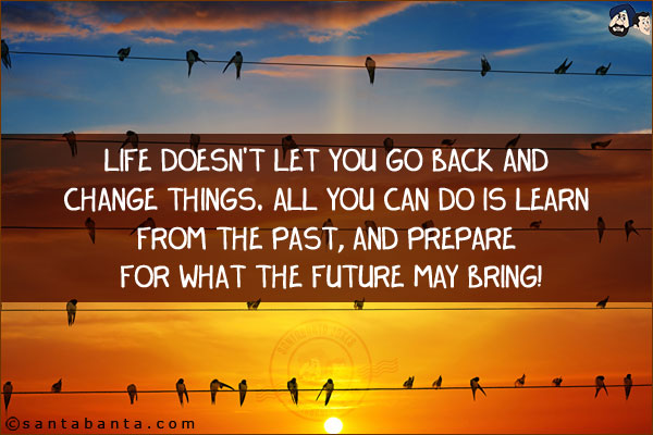 Life doesn't let you go back and change things. All you can do is learn from the past, and prepare for what the future may bring!
