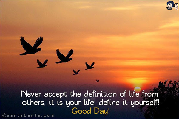 Never accept the definition of life from others, it is your life, define it yourself!<br/>
Good Day!