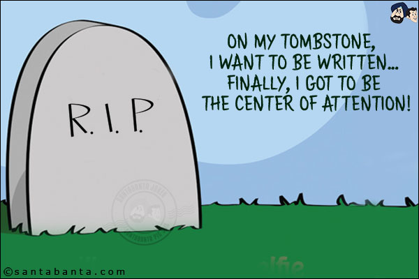 On my tombstone, I want to be written...<br/>
Finally, I got to be the center of attention!