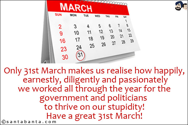 Only 31st March makes us realise how happily, earnestly, diligently and passionately we worked all through the year for the government and politicians to thrive on our stupidity!<br/>
Have a great 31st March!