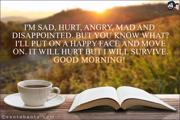 I'm sad, hurt, angry, mad and disappointed. But you know what? I'll put on a happy face and move on. It will hurt but I will survive.<br/>
Good Morning!