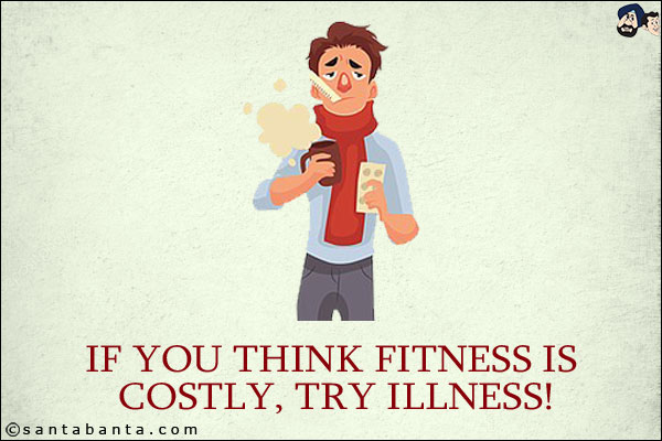 If you think fitness is costly, try illness!