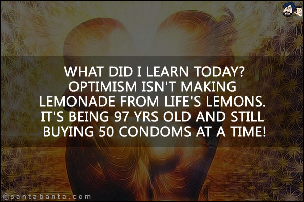 What did I learn today?<br/>
Optimism isn't making lemonade from life's lemons. It's being 97 yrs old and still buying 50 condoms at a time!