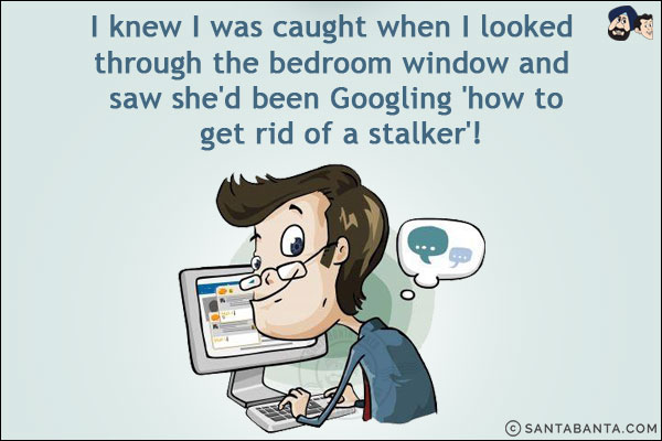 I knew I was caught when I looked through the bedroom window and saw she'd been Googling 'how to get rid of a stalker'!
