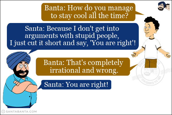 Banta: How do you manage to stay cool all the time?<br/>
Santa: Because I don't get into arguments with stupid people, I just cut it short and say, 'You are right'!<br/>
Banta: That's completely irrational and wrong.<br/>
Santa: You are right!