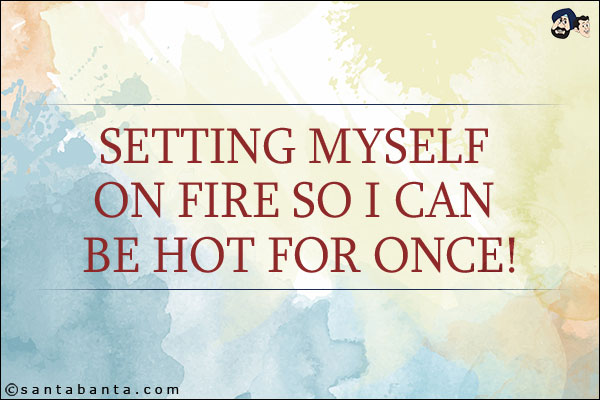 Setting myself on fire so I can be hot for once!