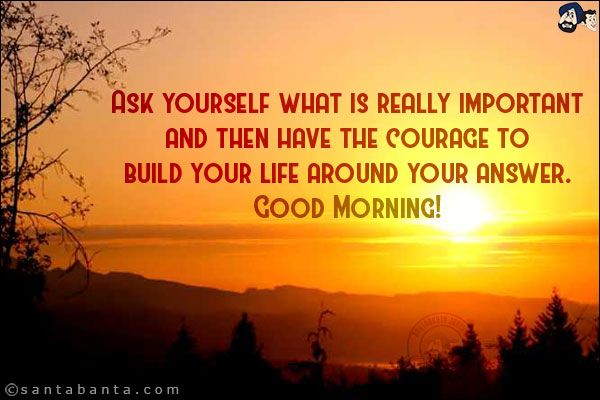 Ask yourself what is really important and then have the courage to build your life around your answer.<br/>
Good Morning!