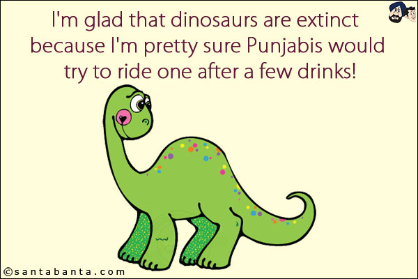 I'm glad that dinosaurs are extinct because I'm pretty sure Punjabis would try to ride one after a few drinks!